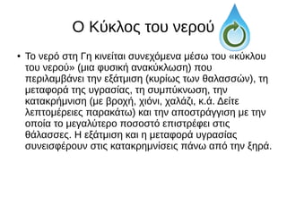 Ο Κύκλος του νερού
● Το νερό στη Γη κινείται συνεχόμενα μέσω του «κύκλου
του νερού» (μια φυσική ανακύκλωση) που
περιλαμβάνει την εξάτμιση (κυρίως των θαλασσών), τη
μεταφορά της υγρασίας, τη συμπύκνωση, την
κατακρήμνιση (με βροχή, χιόνι, χαλάζι, κ.ά. Δείτε
λεπτομέρειες παρακάτω) και την αποστράγγιση με την
οποία το μεγαλύτερο ποσοστό επιστρέφει στις
θάλασσες. Η εξάτμιση και η μεταφορά υγρασίας
συνεισφέρουν στις κατακρημνίσεις πάνω από την ξηρά.
 