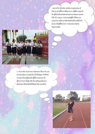 5. สุภาพ คือ เรียบร้อย อ่อนโยน ละมุนละม่อม มี
กิริยามารยาทที่ดีงาม มีสัมมาคารวะ ผู้ที่มีความสุภาพ
คือ ผู้ที่อ่อนน้อมถ่อมตนตามสถานภาพและกาลเทศะ
ไม่ก้าวร้าว รุนแรง วางอานาจข่มผู้อื่น ทั้งโดยวาจา
และท่าทาง แต่ในเวลาเดียวกันยังคงมีความมั่นใจใน
ตนเอง เป็นผู้ที่มีมารยาท วางตนเหมาะสมตาม
วัฒนธรรมไทย
6. สะอาด คือ ปราศจากความมัวหมอง ทั้งกาย ใจ และ
สภาพแวดล้อม ความผ่องใส เป็นที่เจริญตา ทาให้เกิด
ความสบายใจแก่ผู้พบเห็น ผู้ที่มีความสะอาด คือ
ผู้รักษาร่างกาย ที่อยู่อาศัย สิ่งแวดล้อมถูกต้องตาม
สุขลักษณะ ฝึกฝนจิตใจมิให้ขุ่นมัว มีความแจ่มใส
 