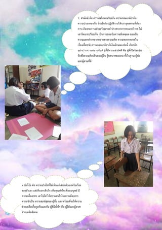 7. สามัคคี คือ ความพร้อมเพรียงกัน ความกลมเกลียวกัน
ความปรองดองกัน ร่วมใจกันปฏิบัติงานให้บรรลุผลตามที่ต้อง
การ เกิดงานการอย่างสร้างสรรค์ ปราศจากการทะเลาะวิวาท ไม่
เอารัดเอาเปรียบกัน เป็นการยอมรับความมีเหตุผล ยอมรับ
ความแตกต่างหลากหลายทางความคิด ความหลากหลายใน
เรื่องเชื้อชาติ ความกลมเกลียวกันในลักษณะเช่นนี้ เรียกอีก
อย่างว่า ความสมานฉันท์ ผู้ที่มีความสามัคคี คือ ผู้ที่เปิดใจกว้าง
รับฟังความคิดเห็นของผู้อื่น รู้บทบาทของตน ทั้งในฐานะผู้นา
และผู้ตามที่ดี
8. มีน้าใจ คือ ความจริงใจที่ไม่เห็นแก่เพียงตัวเองหรือเรื่อง
ของตัวเอง แต่เห็นอกเห็นใจ เห็นคุณค่าในเพื่อนมนุษย์ มี
ความเอื้ออาทร เอาใจใส่ ให้ความสนใจในความต้องการ
ความจาเป็น ความทุกข์สุขของผู้อื่น และพร้อมที่จะให้ความ
ช่วยเหลือเกื้อกูลกันและกัน ผู้ที่มีน้าใจ คือ ผู้ให้และผู้อาสา
ช่วยเหลือสังคม
 