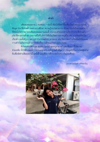 คานา
แฟ้ มสะสมผลงาน ( Portfolio ) เล่มนี้ ดิฉันได้จัดทาขึ้นเพื่อเป็นตัวแทนนาเสนอ
ข้อมูล ประวัติส่วนตัว ผลทางการศึกษา ความรู้ ความสามารถ ทักษะ รวมถึงกิจกรรมต่าง ๆ
ที่ดิฉันได้เข้าร่วม โดยแฟ้ มสะสมผมงานเล่มนี้ ประกอบด้วยเอกสารเกี่ยวกับประวัติส่วนตัว
ประวัติทางการศึกษา ผลงานที่ได้รับที่ทาให้ดิฉันเกิดความภาคภูมิใจ เช่น รางวัลสุจริตเป็น
เกียรติ รวมทั้งมีรูปภาพการทากิจกรรมต่างๆ มากมาย เช่น กิจกรรมสร้างร้อยยิ้มให้น้องและ
การเข้าร่วมกิจกรรมค่ายต่างๆอีกทั้งการเข้าร่วมประกวดทากระทง
ดิฉันขอขอบพระคุณ คุณพ่อ คุณแม่ คุณครูอาจารย์ และเพื่อนๆ ที่ให้ความ
ช่วยเหลือ ทั้งให้คาแนะนา รวบรวมเอกสาร หลักฐานสาคัญต่างๆ ข้อมูลที่เป็นประโยชน์อย่าง
ยิ่งเพื่อจัดทาแฟ้ มผลงานในครั้งนี้ และเพื่อการศึกษาต่อในสถาบันอุดมศึกษา
(นางสาวอนันดา ศรีพลกรัง)
 