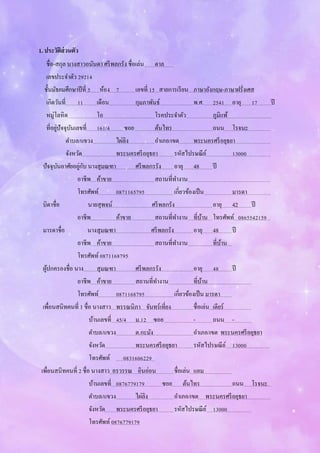 1. ประวัติส่วนตัว
ชื่อ-สกุล นางสาวอนันดา ศรีพลกรัง ชื่อเล่น ตาล .
เลขประจาตัว 29214
ชั้นมัธยมศึกษาปีที่ 5 ห้อง 7 เลขที่ 15 สายการเรียน ภาษาอังกฤษ-ภาษาฝรั่งเศส
เกิดวันที่ 11 เดือน กุมภาพันธ์ พ.ศ. 2541 อายุ 17 ปี
หมู่โลหิต โอ โรคประจาตัว ภูมิแพ้
ที่อยู่ปัจจุบันเลขที่ 161/4 ซอย ต้นไทร ถนน โรจนะ ..
ตาบล/แขวง ไผ่ลิง อาเภอ/เขต พระนครศรีอยุธยา
จังหวัด พระนครศรีอยุธยา รหัสไปรษณีย์ 13000
ปัจจุบันอาศัยอยู่กับ นางสุมณฑา ศรีพลกรรัง อายุ 48 ปี
อาชีพ ค้าขาย สถานที่ทางาน
โทรศัพท์ 0871165795 เกี่ยวข้องเป็น มารดา
บิดาชื่อ นายสุพจน์ ศรีพลกรัง อายุ 42 ปี
อาชีพ ค้าขาย สถานที่ทางาน ที่บ้าน โทรศัพท์ 0865542159
มารดาชื่อ นางสุมณฑา ศรีพลกรัง อายุ 48 ปี
อาชีพ ค้าขาย สถานที่ทางาน ที่บ้าน
โทรศัพท์0871168795
ผู้ปกครองชื่อ นาง สุมณฑา ศรีพลกรรัง อายุ 48 ปี
อาชีพ ค้าขาย สถานที่ทางาน ที่บ้าน
โทรศัพท์ 0871168795 เกี่ยวข้องเป็น มารดา
เพื่อนสนิทคนที่ 1 ชื่อ นางสาว พรรณนิภา จันทร์เที่ยง ชื่อเล่น เดียร์
บ้านเลขที่ 45/4 ม.12 ซอย - ถนน - ..
ตาบล/แขวง ต.กะมัง อาเภอ/เขต พระนครศรีอยุธยา
จังหวัด พระนครศรีอยุธยา รหัสไปรษณีย์ 13000
โทรศัพท์ 0831606229
เพื่อนสนิทคนที่ 2 ชื่อ นางสาว อรวรรณ อินอ่อน ชื่อเล่น แอม
บ้านเลขที่ 0876779179 ซอย ต้นไทร ถนน โรจนะ
ตาบล/แขวง ไผ่ลิง อาเภอ/เขต พระนครศรีอยุธยา
จังหวัด พระนครศรีอยุธยา รหัสไปรษณีย์ 13000
โทรศัพท์0876779179
 