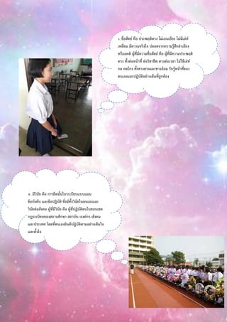 3. ซื่อสัตย์ คือ ประพฤติตรง ไม่เอนเอียง ไม่มีเล่ห์
เหลี่ยม มีความจริงใจ ปลอดจากความรู้สึกลาเอียง
หรืออคติ ผู้ที่มีความซื่อสัตย์ คือ ผู้ที่มีความประพฤติ
ตรง ทั้งต่อหน้าที่ ต่อวิชาชีพ ตรงต่อเวลา ไม่ใช้เล่ห์
กล คดโกง ทั้งทางตรงและทางอ้อม รับรู้หน้าที่ของ
ตนเองและปฏิบัติอย่างเต็มที่ถูกต้อง
4. มีวินัย คือ การยึดมั่นในระเบียบแบบแผน
ข้อบังคับ และข้อปฏิบัติ ซึ่งมีทั้งวินัยในตนเองและ
วินัยต่อสังคม ผู้ที่มีวินัย คือ ผู้ที่ปฏิบัติตนในขอบเขต
กฎระเบียบของสถานศึกษา สถาบัน/องค์กร/สังคม
และประเทศ โดยที่ตนเองยินดีปฏิบัติตามอย่างเต็มใจ
และตั้งใจ
 