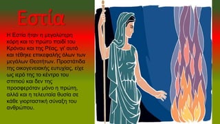 Εστία
Η Εστία ήταν η μεγαλύτερη
κόρη και το πρώτο παιδί του
Κρόνου και της Ρέας, γι' αυτό
και τέθηκε επικεφαλής όλων των
μεγάλων Θεοτήτων. Προστάτιδα
της οικογενειακής ευτυχίας, είχε
ως ιερό της το κέντρο του
σπιτιού και δεν της
προσφερόταν μόνο η πρώτη,
αλλά και η τελευταία θυσία σε
κάθε γιορταστική σύναξη του
ανθρώπου.
 