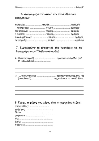 Γλώσσα …………………….......…………………………………………… Τεύχος Γ’
10
6. Αναγνωρίζω την πτώση και τον αριθμό των
ουσιαστικών:
τις τάξεις: ......................... πτώση ................................ αριθμού
- λουλουδού: ........................ πτώση .......................... αριθμού
του ελαιώνα: ........................ πτώση .......................... αριθμού
η σφαίρα: ............................... πτώση ......................... αριθμού
των συμβούλων: ....................... πτώση ............................ αριθμού
οι γραμμές: ............................... πτώση ............................. αριθμού
7. Συμπληρώνω τα ουσιαστικά στις προτάσεις και τις
ξαναγράφω στον Πληθυντικό αριθμό:
 Η (περιπτερού) ................................ αγόρασε λουλούδια από
τη (λουλουδού)......................... .
_____________________________________________________
_____________________________________________________
 Στη (φωνακλού) .............................. αρέσουν οι φωνές, ενώ της
(πολυλογού) ................................ της αρέσουν τα πολλά λόγια.
_____________________________________________________
_____________________________________________________
_____________________________________________________
8. Γράφω τι μέρος του λόγου είναι οι παρακάτω λέξεις:
αποστολέας : ..............................
γρήγορος : ........................................
δίπλα : ...............................................
μικραίνετε : ...........................
τις : ...................................................
ένας : ................................................
προχτές : ..........................................
 
