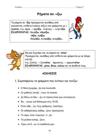 Γλώσσα …………………….......…………………………………………… Τεύχος Γ’
15
Ρήματα σε –ίζω
ΑΣΚΗΣΕΙΣ
1. Συμπληρώνω τα γράμματα που λείπουν και τονίζω:
 Η Νίνα ζωγραφ...ζει ένα λουλούδι.
 Οι μαθητές κατεβ....νουν τα σκαλιά.
 Δε θέλω να δαν....ζω τα προσωπικά μου αντικείμενα.
 Βγ....νουμε για διάλειμμα στις 10:30.
 Όταν αθρ....ζω τους αριθμούς, προσέχω.
 Οι καθαρίστριες καθαρ...ζουν προσεχτικά.
 Το αίμα, όταν παγώσει, π...ζει.
 Τα ρυάκια κελαρ...ζουν.
 Ξέρω να δ...νω τα κορδόνια μου.
Τα ρήματα σε –ίζω προέρχονται συνήθως από
ουσιαστικά, επίθετα ή άλλες λέξεις και γράφονται με ι
(γιώτα), π.χ. αρχή → αρχίζω κίτρινος → κιτρινίζω
ΕΞΑΙΡΟΥΝΤΑΙ: δανείζω, αθροίζω,
πήζω, πρήζω,
δακρύζω, κελαρύζω, συγχύζω...
Να μην ξεχνάμε και τα ρήματα σε –αίνω!
Προέρχονται, συνήθως από επίθετα και γράφονται με αι (άλφα
γιώτα),
π.χ. ζεστός → ζεσταίνω άρρωστος → αρρωσταίνω
ΕΞΑΙΡΟΥΝΤΑΙ: μένω, δένω, πλένω και τα σύνθετά τους.
 