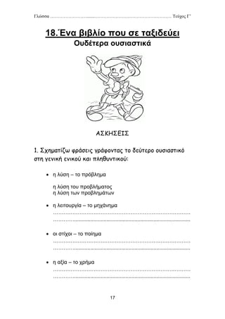 Γλώσσα …………………….......…………………………………………… Τεύχος Γ’
17
18.Ένα βιβλίο που σε ταξιδεύει
Ουδέτερα ουσιαστικά
ΑΣΚΗΣΕΙΣ
1. Σχηματίζω φράσεις γράφοντας το δεύτερο ουσιαστικό
στη γενική ενικού και πληθυντικού:
 η λύση – το πρόβλημα
η λύση του προβλήματος
η λύση των προβλημάτων
 η λειτουργία – το μηχάνημα
……………………………………………………………………
…………...............................................................................
 οι στίχοι – το ποίημα
……………………………………………………………………
…………...............................................................................
 η αξία – το χρήμα
……………………………………………………………………
…………...............................................................................
 