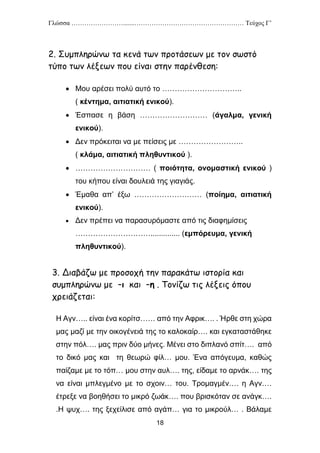 Γλώσσα …………………….......…………………………………………… Τεύχος Γ’
18
2. Συμπληρώνω τα κενά των προτάσεων με τον σωστό
τύπο των λέξεων που είναι στην παρένθεση:
 Μου αρέσει πολύ αυτό το …………………………..
( κέντημα, αιτιατική ενικού).
 Έσπασε η βάση ……………………… (άγαλμα, γενική
ενικού).
 Δεν πρόκειται να με πείσεις με ……………………..
( κλάμα, αιτιατική πληθυντικού ).
 ………………………… ( ποιότητα, ονομαστική ενικού )
του κήπου είναι δουλειά της γιαγιάς.
 Έμαθα απ’ έξω ……………………… (ποίημα, αιτιατική
ενικού).
 Δεν πρέπει να παρασυρόμαστε από τις διαφημίσεις
………………………….............. (εμπόρευμα, γενική
πληθυντικού).
3. Διαβάζω με προσοχή την παρακάτω ιστορία και
συμπληρώνω με –ι και –η . Τονίζω τις λέξεις όπου
χρειάζεται:
Η Αγν….. είναι ένα κορίτσ…… από την Αφρικ…. . Ήρθε στη χώρα
μας μαζί με την οικογένειά της το καλοκαίρ…. και εγκαταστάθηκε
στην πόλ…. μας πριν δύο μήνες. Μένει στο διπλανό σπίτ…. από
το δικό μας και τη θεωρώ φίλ… μου. Ένα απόγευμα, καθώς
παίζαμε με το τόπ… μου στην αυλ…. της, είδαμε το αρνάκ…. της
να είναι μπλεγμένο με το σχοιν… του. Τρομαγμέν…. η Αγν….
έτρεξε να βοηθήσει το μικρό ζωάκ…. που βρισκόταν σε ανάγκ….
.Η ψυχ…. της ξεχείλισε από αγάπ… για το μικρούλ… . Βάλαμε
 