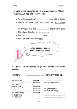 Γλώσσα …………………….......…………………………………………… Τεύχος Γ’
20
6. Βρίσκω για καθεμία από τις υπογραμμισμένες λέξεις
τη συνώνυμή της από το συννεφάκι:
 Το ποδόσφαιρο ξεκινά …………………. στις 9:00 το βράδυ.
 Πρέπει να μαζεύονται καθημερινά τα απορρίμματα
…………………….. .
 Το σπίτι μας είναι πλάι ………………… στην παιδική χαρά.
 Μην κάνετε θόρυβο ……………………. .
 Τι γυρεύεις …………………….. εδώ;
 Αυτή η κοπέλα είναι πολύ άξια …………………….. .
7. Γράφω τα ουσιαστικά στην ίδια πτώση του άλλου
αριθμού:
ΕΝΙΚΟΣ ΠΛΗΘΥΝΤΙΚΟΣ
του κοριτσιού ..........................................
........................................ των φωνακλούδων
την επιστήμη .........................................
ο παγοπώλης .........................................
........................................ τους καθαριστές
........................................ τις πολυκατοικίες
του γράμματος .........................................
τη συζήτηση .........................................
τον σύλλογο .........................................
δίπλα, φασαρία, αρχίζει,
ικανή, σκουπίδια, ζητάς
 