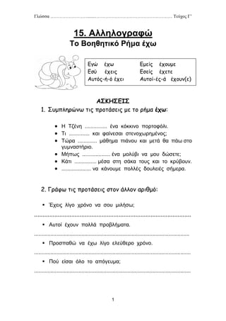 Γλώσσα …………………….......…………………………………………… Τεύχος Γ’
1
15. Αλληλογραφώ
Το Βοηθητικό Ρήμα έχω
ΑΣΚΗΣΕΙΣ
1. Συμπληρώνω τις προτάσεις με το ρήμα έχω:
 Η Τζένη ............... ένα κόκκινο πορτοφόλι.
 Τι .............. και φαίνεσαι στενοχωρημένος;
 Τώρα ............. μάθημα πιάνου και μετά θα πάω στο
γυμναστήριο.
 Μήπως ................... ένα μολύβι να μου δώσετε;
 Κάτι ............... μέσα στη σάκα τους και το κρύβουν.
 .................... να κάνουμε πολλές δουλειές σήμερα.
2. Γράφω τις προτάσεις στον άλλον αριθμό:
 Έχεις λίγο χρόνο να σου μιλήσω;
.............................................................................................
 Αυτοί έχουν πολλά προβλήματα.
.........................................................................................................
 Προσπαθώ να έχω λίγο ελεύθερο χρόνο.
..........................................................................................................
 Πού είσαι όλο το απόγευμα;
..........................................................................................................
Εγώ έχω Εμείς έχουμε
Εσύ έχεις Εσείς έχετε
Αυτός-ή-ό έχει Αυτοί-ές-ά έχουν(ε)
 