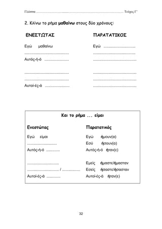 Γλώσσα …………………….......…………………………………………… Τεύχος Γ’
32
2. Κλίνω το ρήμα μαθαίνω στους δύο χρόνους:
ΕΝΕΣΤΩΤΑΣ ΠΑΡΑΤΑΤΙΚΟΣ
Εγώ μαθαίνω Εγώ ..............................
.......................................... ........................................
Αυτός-ή-ό ....................... .........................................
.......................................... .........................................
.......................................... .........................................
Αυτοί-ές-ά ....................... .........................................
Και το ρήμα ... είμαι
Ενεστώτας Παρατατικός
Εγώ είμαι Εγώ ήμουν(α)
............................ Εσύ ήσουν(α)
Αυτός-ή-ό ............. Αυτός-ή-ό ήταν(ε)
.............................. Εμείς ήμαστε/ήμασταν
.............................. / ................. Εσείς ήσαστε/ήσασταν
Αυτοί-ές-ά ............. Αυτοί-ές-ά ήταν(ε)
 