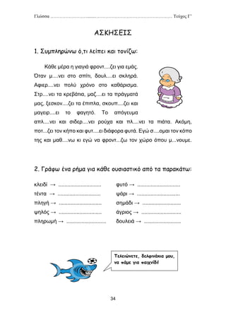 Γλώσσα …………………….......…………………………………………… Τεύχος Γ’
34
ΑΣΚΗΣΕΙΣ
1. Συμπληρώνω ό,τι λείπει και τονίζω:
Κάθε μέρα η γιαγιά φροντ....ζει για εμάς.
Όταν μ....νει στο σπίτι, δουλ....ει σκληρά.
Αφιερ....νει πολύ χρόνο στο καθάρισμα.
Στρ....νει τα κρεβάτια, μαζ....ει τα πράγματά
μας, ξεσκον....ζει τα έπιπλα, σκουπ....ζει και
μαγειρ....ει το φαγητό. Το απόγευμα
απλ....νει και σιδερ....νει ρούχα και πλ....νει τα πιάτα. Ακόμη,
ποτ...ζει τον κήπο και φυτ....ει διάφορα φυτά. Εγώ σ....ομαι τον κόπο
της και μαθ....νω κι εγώ να φροντ...ζω τον χώρο όπου μ...νουμε.
2. Γράφω ένα ρήμα για κάθε ουσιαστικό από τα παρακάτω:
κλειδί → ............................. φυτό → .............................
τέντα → ............................. ψάρι → .............................
πληγή → ............................. σημάδι → ..........................
ψηλός → ............................. άγριος → ...........................
πληρωμή → ........................... δουλειά → .........................
Τελειώνετε, δελφινάκια μου,
να πάμε για παιχνίδι!
 