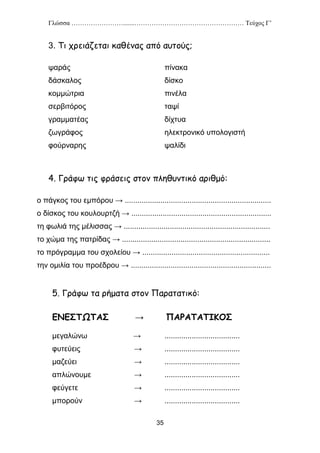 Γλώσσα …………………….......…………………………………………… Τεύχος Γ’
35
3. Τι χρειάζεται καθένας από αυτούς;
ψαράς πίνακα
δάσκαλος δίσκο
κομμώτρια πινέλα
σερβιτόρος ταψί
γραμματέας δίχτυα
ζωγράφος ηλεκτρονικό υπολογιστή
φούρναρης ψαλίδι
4. Γράφω τις φράσεις στον πληθυντικό αριθμό:
ο πάγκος του εμπόρου → ......................................................................
ο δίσκος του κουλουρτζή → ...................................................................
τη φωλιά της μέλισσας → ......................................................................
το χώμα της πατρίδας → .......................................................................
το πρόγραμμα του σχολείου → .............................................................
την ομιλία του προέδρου → ...................................................................
5. Γράφω τα ρήματα στον Παρατατικό:
ΕΝΕΣΤΩΤΑΣ → ΠΑΡΑΤΑΤΙΚΟΣ
μεγαλώνω → ....................................
φυτεύεις → ....................................
μαζεύει → ....................................
απλώνουμε → ....................................
φεύγετε → ....................................
μπορούν → ....................................
 
