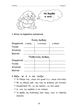 Γλώσσα …………………….......…………………………………………… Τεύχος Γ’
39
1. Κλίνω τα παρακάτω ουσιαστικά:
Ενικός Αριθμός
Ονομαστική: ο λαγός η συνταγή η οδηγία
Γενική: ..............................................................................
Αιτιατική: ..............................................................................
Κλητική: ...............................................................................
Πληθυντικός Αριθμός
Ονομαστική: ...............................................................................
Γενική: ...............................................................................
Αιτιατική: ...............................................................................
Κλητική: ................................................................................
2. Βάζω αι ή ε και τονίζω:
 Το Πάσχα πηγ....νουμε στο χωριό ή μ....νουμε στην πόλη.
 Με τις οδηγίες μαθ....νεις πώς να φτιάχνεις μια συνταγή.
 Κουράστηκα! Πλ....νω και ξαναπλ....νω όλη μέρα!
 Δ....νετε την κορδέλα ή τον σπάγκο.
 Το βράδυ της Ανάστασης όλοι περιμ....νουν το «Χριστός
Ανέστη!».
Να θυμηθώ
κι αυτά...
 
