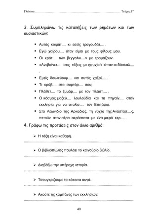 Γλώσσα …………………….......…………………………………………… Τεύχος Γ’
40
3. Συμπληρώνω τις καταλήξεις των ρημάτων και των
ουσιαστικών:
 Αυτός κοιμάτ.... κι εσείς τραγουδάτ.... .
 Εγώ χαίρομ.... όταν είμαι με τους φίλους μου.
 Οι κρότ.... των βεγγαλικ....ν με τρομάζουν.
 «Ανεβαίνετ.... στις τάξεις με ησυχία!» είπαν οι δάσκαλ....
.
 Εμείς δουλεύουμ.... και αυτός χαζεύ.... .
 Τι κρύβ.... στο συρτάρ.... σου;
 Πλάθετ.... το ζυμάρ.... με τον πλάστ.... .
 Ο κόσμος μαζεύ.... λουλούδια και τα πηγαίν.... στην
εκκλησία για να στολίσ.... τον Επιτάφιο.
 Στο Λεωνίδιο της Αρκαδίας, τη νύχτα της Ανάστασ....ς,
πετούν στον αέρα αερόστατα με ένα μικρό κερ.... .
4. Γράφω τις προτάσεις στον άλλο αριθμό:
 Η τάξη είναι καθαρή.
..........................................................................................................
 Ο βιβλιοπώλης πουλάει το καινούριο βιβλίο.
..........................................................................................................
 Διαβάζω την υπέροχη ιστορία.
…………..........................................................................................
 Τσουγκρίζουμε τα κόκκινα αυγά.
…………..........................................................................................
 Ακούτε τις καμπάνες των εκκλησιών;
..........................................................................................................
 