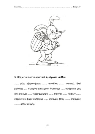 Γλώσσα …………………….......…………………………………………… Τεύχος Γ’
41
5. Βάζω το σωστό οριστικό ή αόριστο άρθρο:
....... μέρα εξερευνήσαμε ....... αποθήκη ........ παππού. Εκεί
βρήκαμε ...... περίεργο αντικείμενο. Ρωτήσαμε ...... πατέρα και μας
είπε ότι είναι ....... νεροσφυρίχτρα, ....... παιχνίδι ....... παιδιών .......
εποχής του. Εμείς φυλάξαμε ....... θησαυρό. Ήταν ........ θησαυρός
......... άλλης εποχής.
 