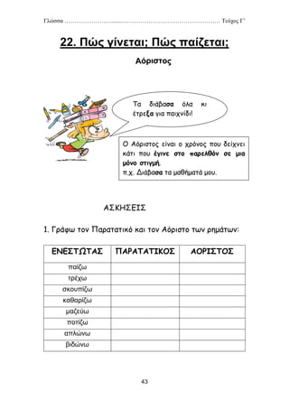 Γλώσσα …………………….......…………………………………………… Τεύχος Γ’
43
22. Πώς γίνεται; Πώς παίζεται;
ΑΣΚΗΣΕΙΣ
1. Γράφω τον Παρατατικό και τον Αόριστο των ρημάτων:
ΕΝΕΣΤΩΤΑΣ ΠΑΡΑΤΑΤΙΚΟΣ ΑΟΡΙΣΤΟΣ
παίζω
τρέχω
σκουπίζω
καθαρίζω
μαζεύω
ποτίζω
απλώνω
βιδώνω
Τα διάβασα όλα κι
έτρεξα για παιχνίδι!
Ο Αόριστος είναι ο χρόνος που δείχνει
κάτι που έγινε στο παρελθόν σε μια
μόνο στιγμή.
π.χ. Διάβασα τα μαθήματά μου.
 
