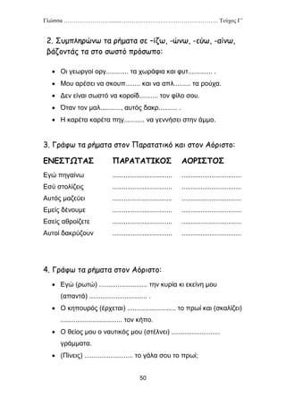 Γλώσσα …………………….......…………………………………………… Τεύχος Γ’
50
2. Συμπληρώνω τα ρήματα σε –ίζω, -ώνω, -εύω, -αίνω,
βάζοντάς τα στο σωστό πρόσωπο:
 Οι γεωργοί οργ............ τα χωράφια και φυτ............. .
 Μου αρέσει να σκουπ........ και να απλ......... τα ρούχα.
 Δεν είναι σωστό να κοροϊδ.......... τον φίλο σου.
 Όταν τον μαλ..........., αυτός δακρ.......... .
 Η καρέτα καρέτα πηγ........... να γεννήσει στην άμμο.
3. Γράφω τα ρήματα στον Παρατατικό και στον Αόριστο:
ΕΝΕΣΤΩΤΑΣ ΠΑΡΑΤΑΤΙΚΟΣ ΑΟΡΙΣΤΟΣ
Εγώ πηγαίνω ................................ ................................
Εσύ στολίζεις ................................ ................................
Αυτός μαζεύει ................................ ................................
Εμείς δένουμε ................................ ................................
Εσείς αθροίζετε ................................ ................................
Αυτοί δακρύζουν ................................ ................................
4. Γράφω τα ρήματα στον Αόριστο:
 Εγώ (ρωτώ) .......................... την κυρία κι εκείνη μου
(απαντά) ............................... .
 Ο κηπουρός (έρχεται) .......................... το πρωί και (σκαλίζει)
................................. τον κήπο.
 Ο θείος μου ο ναυτικός μου (στέλνει) ..........................
γράμματα.
 (Πίνεις) .......................... το γάλα σου το πρωί;
 