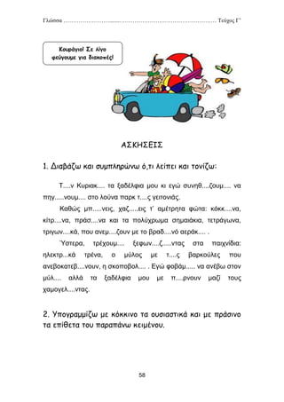 Γλώσσα …………………….......…………………………………………… Τεύχος Γ’
58
ΑΣΚΗΣΕΙΣ
1. Διαβάζω και συμπληρώνω ό,τι λείπει και τονίζω:
Τ....ν Κυριακ.... τα ξαδέλφια μου κι εγώ συνηθ....ζουμ.... να
πηγ.....νουμ.... στο λούνα παρκ τ....ς γειτονιάς.
Καθώς μπ.....νεις, χαζ.....εις τ’ αμέτρητα φώτα: κόκκ....να,
κίτρ....να, πράσ....να και τα πολύχρωμα σημαιάκια, τετράγωνα,
τριγων....κά, που ανεμ....ζουν με το βραδ....νό αεράκ.... .
Ύστερα, τρέχουμ.... ξεφων....ζ.....ντας στα παιχνίδια:
ηλεκτρ...κά τρένα, ο μύλος με τ....ς βαρκούλες που
ανεβοκατεβ....νουν, η σκοποβολ.... . Εγώ φοβάμ..... να ανέβω στον
μύλ.... αλλά τα ξαδέλφια μου με π....ρνουν μαζί τους
χαμογελ....ντας.
2. Υπογραμμίζω με κόκκινο τα ουσιαστικά και με πράσινο
τα επίθετα του παραπάνω κειμένου.
Κουράγιο! Σε λίγο
φεύγουμε για διακοπές!
 