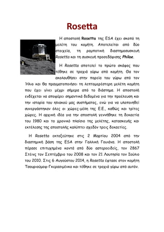 Rosetta
Η αποστολή Rosetta της ESA έχει σκοπό τη
μελέτη του κομήτη. Αποτελείται από δύο
στοιχεία, τη ρομποτική διαστημοσυσκευή
Rosetta και τη συσκευή προσεδάφισης Philae.
Η Rosetta αποτελεί το πρώτο σκάφος που
τέθηκε σε τροχιά γύρω από κομήτη. Θα τον
ακολουθήσει στην πορεία του γύρω από τον
Ήλιο και θα πραγματοποιήσει τη λεπτομερέστερη μελέτη κομήτη
που έχει γίνει μέχρι σήμερα από το διάστημα. Η αποστολή
ενδέχεται να αποφέρει σημαντικά δεδομένα για την προέλευση και
την ιστορία του ηλιακού μας συστήματος, ενώ για να υλοποιηθεί
συνεργάστηκαν όλες οι χώρες-μέλη της Ε.Ε., καθώς και τρίτες
χώρες. Η αρχική ιδέα για την αποστολή γεννήθηκε τη δεκαετία
του 1980 και το χρονικό πλαίσιο της μελέτης, κατασκευής και
εκτέλεσης της αποστολής καλύπτει σχεδόν τρεις δεκαετίες.
Η Rosetta εκτοξεύτηκε στις 2 Μαρτίου 2004 από την
διαστημική βάση της ESA στην Γαλλική Γουιάνα. Η αποστολή
πέρασε επιτυχημένα κοντά από δύο αστεροειδείς, τον 2867
Στέινς τον Σεπτέμβριο του 2008 και τον 21 Λουτησία τον Ιούλιο
του 2010. Στις 6 Αυγούστου 2014, η Rosetta έφτασε στον κομήτη
Τσουριούμοφ-Γκερασιμένκο και τέθηκε σε τροχιά γύρω από αυτόν.
 