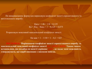 По вищевказаним формулам вираховую коефіцієнт якості спроектованого та
виготовленого виробу:
Квід = 1/В = 1/8 = 0,125
Кя = Кід – Квід = 1 – 0,125 = 0,875
Розраховую можливий максимальний коефіцієнт якості:
Кя мак = 1 – 1/10 = 1 – 0,1 = 0,9
ВИСНОВОК: Порівнюючи коефіцієнт якості спроектованого виробу та
максимальний можливий коефіцієнт якості 0,9 – 0,875 = 0,025. Таким чином
встановлюю, що похибка по якості дорівнює 2,5%, це надає мені можливість
стверджувати, що виріб виконано з високою якістю.
 
