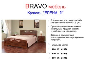 BRAVO мебель
Кровать "ЕЛЕНА-2"
● В романтическом стиле придаёт
спальне неповторимость и уют.
● Оригинальные спинки сложной
конструкции придают кровати
утончённость и изящество.
● Возможна комплектация
односторонним или двусторонним
матрацем.
●
● Спальное место:
●
120*191 (195)
●
140*191 (195)
●
160*191 (195)
 