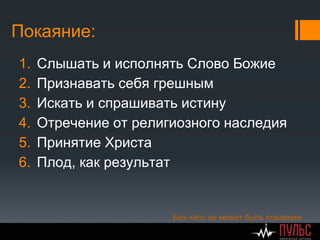 Покаяние:
1. Слышать и исполнять Слово Божие
2. Признавать себя грешным
3. Искать и спрашивать истину
4. Отречение от религиозного наследия
5. Принятие Христа
6. Плод, как результат
Без чего не может быть покаяния
 