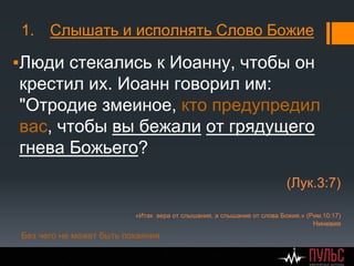 1. Слышать и исполнять Слово Божие
▪Люди стекались к Иоанну, чтобы он
крестил их. Иоанн говорил им:
"Отродие змеиное, кто предупредил
вас, чтобы вы бежали от грядущего
гнева Божьего?
(Лук.3:7)
«Итак вера от слышания, а слышание от слова Божия.» (Рим.10:17)
Ниневия
Без чего не может быть покаяния
 