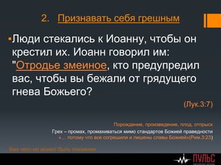 2. Признавать себя грешным
▪Люди стекались к Иоанну, чтобы он
крестил их. Иоанн говорил им:
"Отродье змеиное, кто предупредил
вас, чтобы вы бежали от грядущего
гнева Божьего?
(Лук.3:7)
Порождение, произведение, плод, отпрыск
Грех – промах, промахиваться мимо стандартов Божией праведности
«… потому что все согрешили и лишены славы Божией»(Рим.3:23)
Без чего не может быть покаяния
 