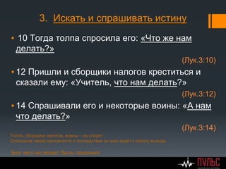 3. Искать и спрашивать истину
▪ 10 Тогда толпа спросила его: «Что же нам
делать?»
(Лук.3:10)
▪ 12 Пришли и сборщики налогов креститься и
сказали ему: «Учитель, что нам делать?»
(Лук.3:12)
▪ 14 Спрашивали его и некоторые воины: «А нам
что делать?»
(Лук.3:14)
Толпа, сборщики налогов, воины – не спорят
Осознание своей греховности и последствия за грех ведёт к поиску выхода.
Без чего не может быть покаяния
 