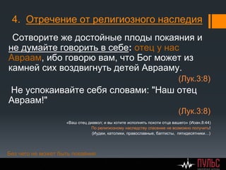 4. Отречение от религиозного наследия
Сотворите же достойные плоды покаяния и
не думайте говорить в себе: отец у нас
Авраам, ибо говорю вам, что Бог может из
камней сих воздвигнуть детей Аврааму.
(Лук.3:8)
Не успокаивайте себя словами: "Наш отец
Aвраам!"
(Лук.3:8)
«Ваш отец диавол; и вы хотите исполнять похоти отца вашего» (Иоан.8:44)
По религиозному наследству спасение не возможно получить!
(Иудеи, католики, православные, баптисты, пятидесятники…)
Без чего не может быть покаяния
 
