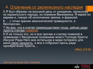 4. Отречение от религиозного наследия
5 Я был обрезан на восьмой день от рождения, происхожу
из израильского народа, из племени Вениамина. Я еврей из
евреев и, говоря об исполнении закона, я фарисей.
6 … с точки зрения законнической праведности, я
беспорочен.
7 Но все, что я считал преимуществом тогда, сейчас ради
Христа считаю помехой.
8 И не только это, но и все прочее я считаю помехой в
сравнении с бесценным познанием моего Господа Христа
Иисуса! Ради Него все остальное в мире потеряло для
меня свою ценность, и все я отбросил прочь ради
приобретения Христа,…
(Фил.3:5-8)
Без чего не может быть покаяния
 