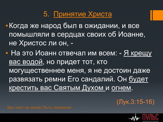 5. Принятие Христа
▪Когда же народ был в ожидании, и все
помышляли в сердцах своих об Иоанне,
не Христос ли он, -
▪ На это Иоанн отвечал им всем: - Я крещу
вас водой, но придет тот, кто
могущественнее меня, я не достоин даже
развязать ремни Его сандалий. Он будет
крестить вас Святым Духом и огнем.
(Лук.3:15-16)
Без чего не может быть покаяния
 