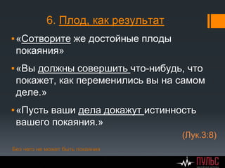 6. Плод, как результат
▪«Сотворите же достойные плоды
покаяния»
▪«Вы должны совершить что-нибудь, что
покажет, как переменились вы на самом
деле.»
▪«Пусть ваши дела докажут истинность
вашего покаяния.»
(Лук.3:8)
Без чего не может быть покаяния
 