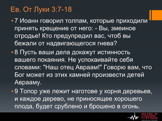 Ев. От Луки 3:7-18
▪ 7 Иоанн говорил толпам, которые приходили
принять крещение от него: - Вы, змеиное
отродье! Кто предупредил вас, чтоб вы
бежали от надвигающегося гнева?
▪ 8 Пусть ваши дела докажут истинность
вашего покаяния. Не успокаивайте себя
словами: "Наш отец Aвраам!" Говорю вам, что
Бог может из этих камней произвести детей
Aврааму.
▪ 9 Топор уже лежит наготове у корня деревьев,
и каждое дерево, не приносящее хорошего
плода, будет срублено и брошено в огонь.
 