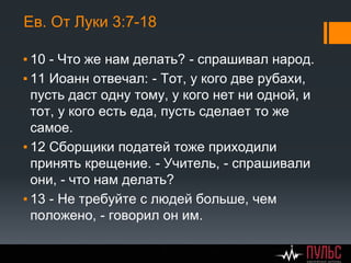 Ев. От Луки 3:7-18
▪ 10 - Что же нам делать? - спрашивал народ.
▪ 11 Иоанн отвечал: - Тот, у кого две рубахи,
пусть даст одну тому, у кого нет ни одной, и
тот, у кого есть еда, пусть сделает то же
самое.
▪ 12 Сборщики податей тоже приходили
принять крещение. - Учитель, - спрашивали
они, - что нам делать?
▪ 13 - Не требуйте с людей больше, чем
положено, - говорил он им.
 