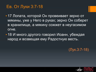 Ев. От Луки 3:7-18
▪ 17 Лопата, которой Он провеивает зерно от
мякины, уже у Него в руках; зерно Он соберет
в хранилище, а мякину сожжет в неугасимом
огне.
▪ 18 И много другого говорил Иоанн, убеждая
народ и возвещая ему Радостную весть.
(Лук.3:7-18)
 