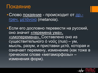 Покаяние
▪Слово покаяние - происходит от др.-
греч. μετάνοια (metanoia).
▪Если его дословно перевести на русский,
оно значит «перемена ума»,
«умоперемена». Составлено оно из
существительного ὁ νοῦς (nus) – ум,
мысль, разум, и приставки μετά, которая и
означает перемену, изменение (как тоже в
греческом слове «метаморфозы» –
изменения форм).
 