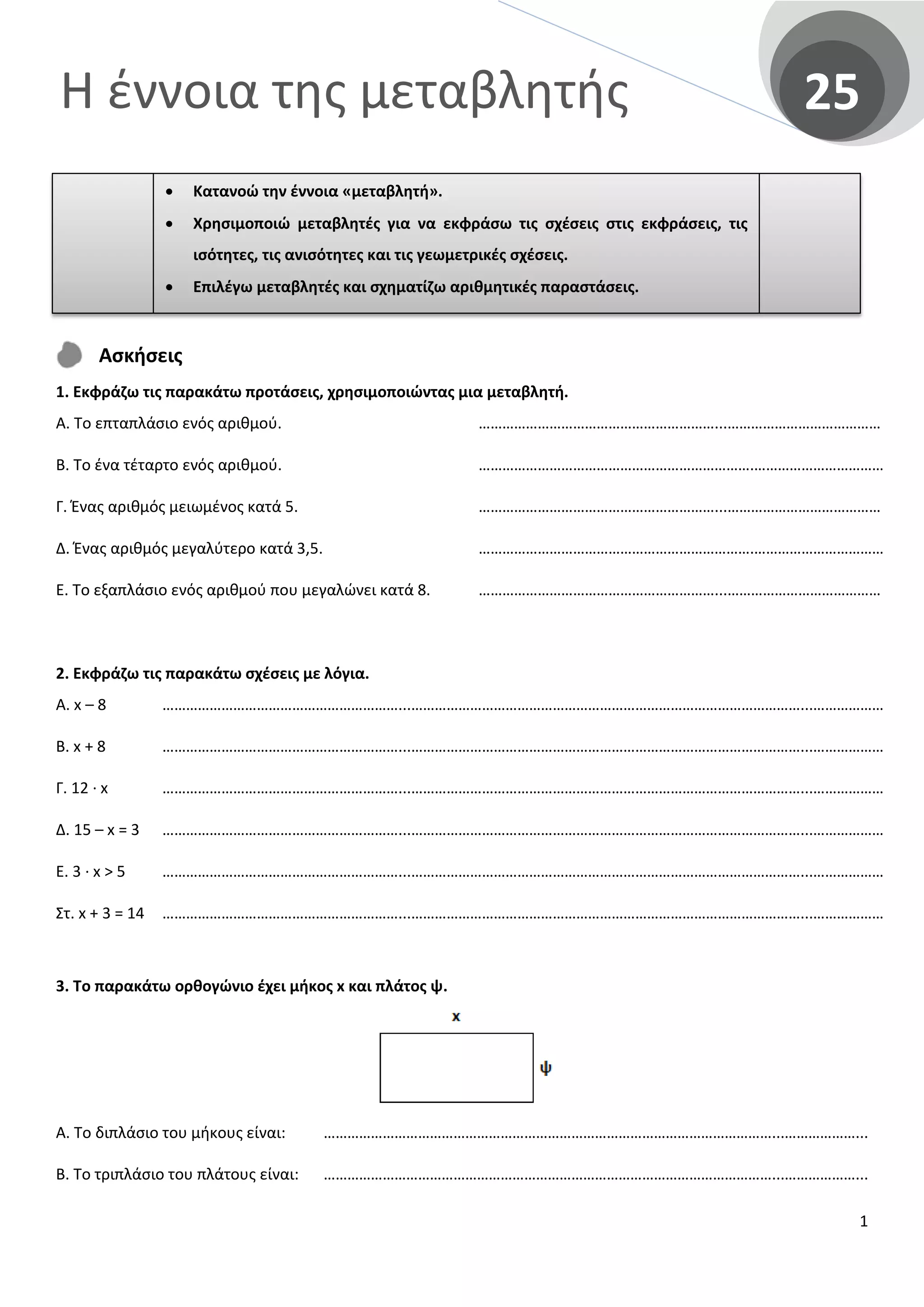 Η έννοια της μεταβλητής 25
Ασκήσεις
1. Εκφράζω τις παρακάτω προτάσεις, χρησιμοποιώντας μια μεταβλητή.
Α. Το επταπλάσιο ενός αριθμού.
Β. Το ένα τέταρτο ενός αριθμού.
Γ. Ένας αριθμός μειωμένος κατά 5.
Δ. Ένας αριθμός μεγαλύτερο κατά 3,5.
Ε. Το εξαπλάσιο ενός αριθμού που μεγαλώνει κατά 8.
……………………………………………………...…………………………………
…………………………………………………………….……………………………
……………………………………………………...…………………………………
…………………………………………………………….……………………………
……………………………………………………...…………………………………
2. Εκφράζω τις παρακάτω σχέσεις με λόγια.
Α. x – 8
Β. x + 8
Γ. 12 · x
Δ. 15 – x = 3
Ε. 3 · x > 5
Στ. x + 3 = 14
……………………………………………………...………………………………………………………………………………………...………………
……………………………………………………...………………………………………………………………………………………...………………
……………………………………………………...………………………………………………………………………………………...………………
……………………………………………………...………………………………………………………………………………………...………………
……………………………………………………...………………………………………………………………………………………...………………
……………………………………………………...………………………………………………………………………………………...………………
3. Το παρακάτω ορθογώνιο έχει μήκος x και πλάτος ψ.
Α. Το διπλάσιο του μήκους είναι:
Β. Το τριπλάσιο του πλάτους είναι:
……………………………………………………………………………………………………...………………...
……………………………………………………………………………………………………...………………...
• Κατανοώ την έννοια «μεταβλητή».
• Χρησιμοποιώ μεταβλητές για να εκφράσω τις σχέσεις στις εκφράσεις, τις
ισότητες, τις ανισότητες και τις γεωμετρικές σχέσεις.
• Επιλέγω μεταβλητές και σχηματίζω αριθμητικές παραστάσεις.
1
 