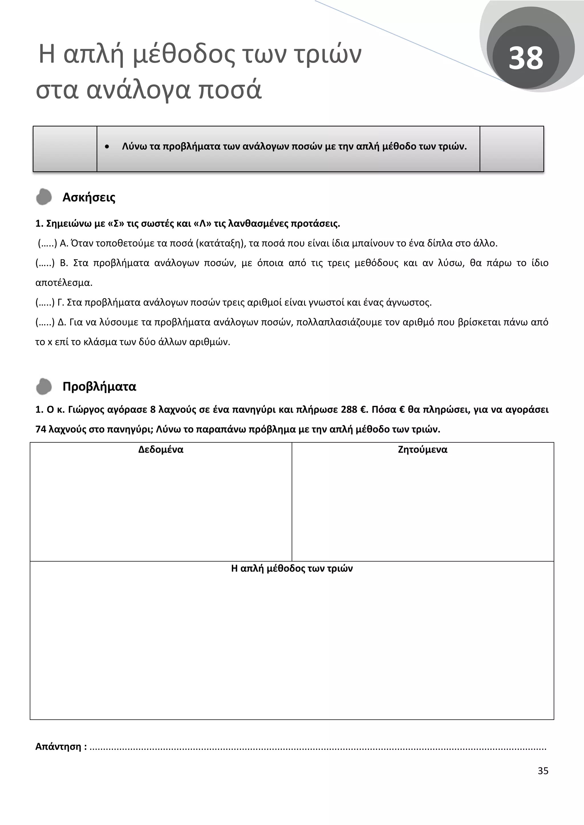 Η απλή μέθοδος των τριών
στα ανάλογα ποσά
38
Ασκήσεις
1. Σημειώνω με «Σ» τις σωστές και «Λ» τις λανθασμένες προτάσεις.
(…..) Α. Όταν τοποθετούμε τα ποσά (κατάταξη), τα ποσά που είναι ίδια μπαίνουν το ένα δίπλα στο άλλο.
(…..) Β. Στα προβλήματα ανάλογων ποσών, με όποια από τις τρεις μεθόδους και αν λύσω, θα πάρω το ίδιο
αποτέλεσμα.
(…..) Γ. Στα προβλήματα ανάλογων ποσών τρεις αριθμοί είναι γνωστοί και ένας άγνωστος.
(…..) Δ. Για να λύσουμε τα προβλήματα ανάλογων ποσών, πολλαπλασιάζουμε τον αριθμό που βρίσκεται πάνω από
το x επί το κλάσμα των δύο άλλων αριθμών.
Προβλήματα
1. Ο κ. Γιώργος αγόρασε 8 λαχνούς σε ένα πανηγύρι και πλήρωσε 288 €. Πόσα € θα πληρώσει, για να αγοράσει
74 λαχνούς στο πανηγύρι; Λύνω το παραπάνω πρόβλημα με την απλή μέθοδο των τριών.
Δεδομένα Ζητούμενα
Η απλή μέθοδος των τριών
Απάντηση : ........................................................................................................................................................................
• Λύνω τα προβλήματα των ανάλογων ποσών με την απλή μέθοδο των τριών.
35
 