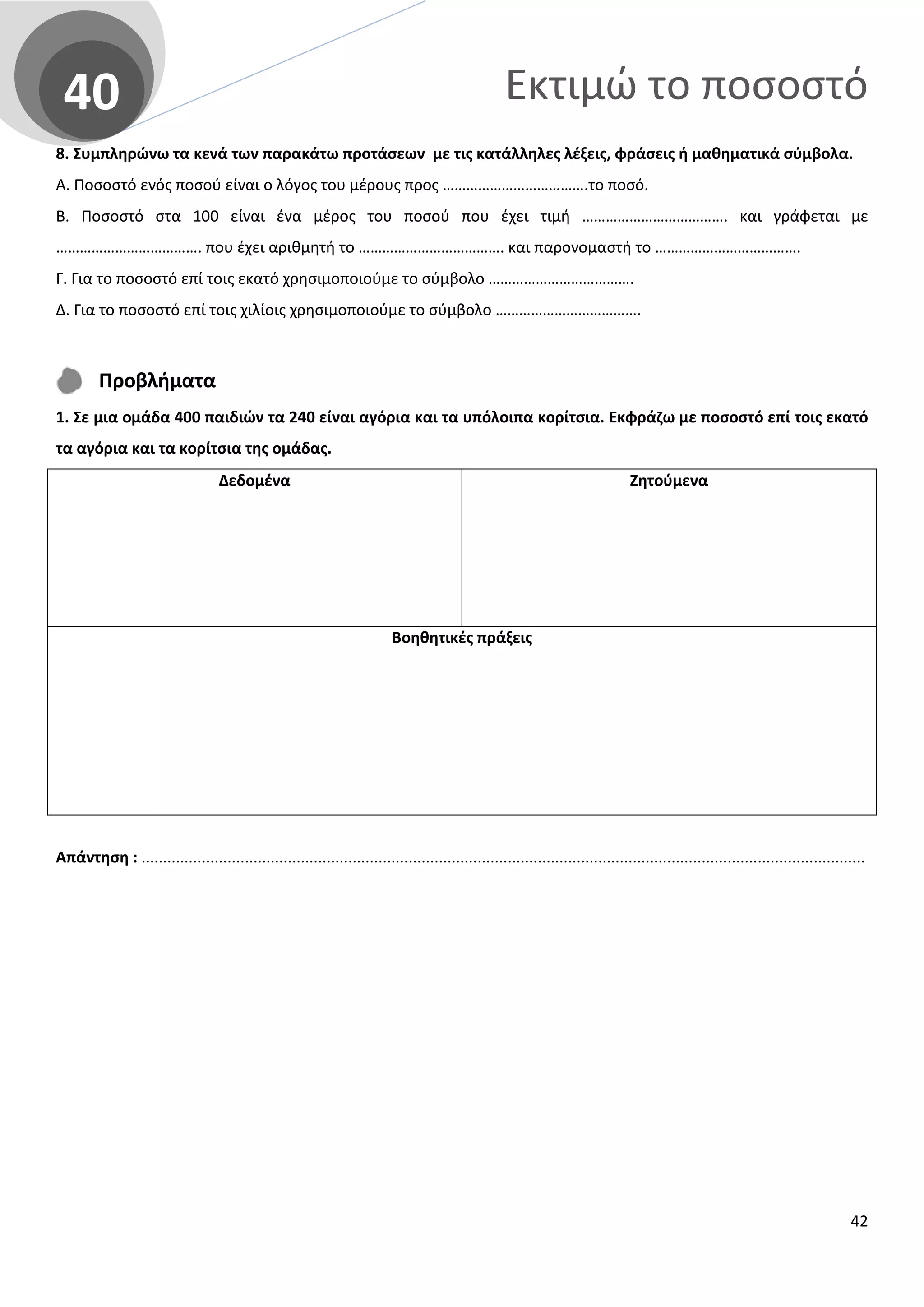 Εκτιμώ το ποσοστό40
8. Συμπληρώνω τα κενά των παρακάτω προτάσεων με τις κατάλληλες λέξεις, φράσεις ή μαθηματικά σύμβολα.
Α. Ποσοστό ενός ποσού είναι ο λόγος του μέρους προς ……………………………….το ποσό.
Β. Ποσοστό στα 100 είναι ένα μέρος του ποσού που έχει τιμή ………………………………. και γράφεται με
………………………………. που έχει αριθμητή το ………………………………. και παρονομαστή το ……………………………….
Γ. Για το ποσοστό επί τοις εκατό χρησιμοποιούμε το σύμβολο ……………………………….
Δ. Για το ποσοστό επί τοις χιλίοις χρησιμοποιούμε το σύμβολο ……………………………….
Προβλήματα
1. Σε μια ομάδα 400 παιδιών τα 240 είναι αγόρια και τα υπόλοιπα κορίτσια. Εκφράζω με ποσοστό επί τοις εκατό
τα αγόρια και τα κορίτσια της ομάδας.
Δεδομένα Ζητούμενα
Βοηθητικές πράξεις
Απάντηση : ........................................................................................................................................................................
42
 