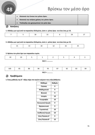 Βρίσκω τον μέσο όρο48
Ασκήσεις
1. Αλλάζω μια τιμή από τα παρακάτω δεδομένα, ώστε ο μέσος όρος να είναι ίσος με 16.
7 5 18 21 6 24 17
2. Αλλάζω μια τιμή από τα παρακάτω δεδομένα, ώστε ο μέσος όρος να είναι ίσος με 16.
15 13 18 12 16 25
3. Βρίσκω τον μέσο όρο των παρακάτω τιμών.
10 10 5 1 2 5 4 3
Μ.Ο = ………….
100 85 88 98 95 87 82 83 84
Μ.Ο = ………….
Προβλήματα
1. Ένας μαθητής της Στ΄ τάξης πήρε στο πρώτο τρίμηνο τους εξής βαθμούς:
Μάθημα Βαθμός
Γλώσσα 9
Μαθηματικά 9
Φυσικά 9
Ιστορία 10
Γεωγραφία 10
Κοινωνική Αγωγή 9
Θρησκευτικά 9
Γυμναστική 10
Αισθητική Αγωγή 10
Ξένη Γλώσσα Α’ 9
Ξένη Γλώσσα Β’ 10
• Κατανοώ την έννοια του μέσου όρου.
• Κατανοώ την ανάγκη χρήσης του μέσου όρου.
• Yπολογίζω και χρησιμοποιώ τον μέσο όρο.
76
 
