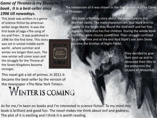 Game of Thrones-is my favourite book , it is a best-seller since
1996 till nowadays
Game of Thrones-is my favourite
book , it is a best-seller since
1996 till nowadays.
This book was written in a genre
of science fiction by american
writer Jorge Martin. It was the
first book of saga «The song of
Ice and Fire» . It was published in
1996 for the first time. This story
was set in unreal middle earth
world , where summer and
winter are longer then ours. The
new winter will come soon and
the struggle for the Throne of
the Seven Kingdoms became
stronger.
This novel got a lot of primes. In 2011 it
became the best-seller by the version of
the newspaper «The New York Times».
The televersion of it was shown in the first season of «The Game
of Thrones»
This book is thrilling story about the adventures in the
Northen castle. The main characters are Nad Stark and his
family. In the forest they found the died wolf and her five
puppies. Stark also has five children. During the whole book
their lifes were clously connected. Their struggle contined
for a long time and at the end Ned Stark’s son John Snow
became the brother of Night Patrol.
They decided to give
their past up and to
devouted their lifes to
the protection the
citizens of Winterfell.
As for me,I’m keen on books and I’m interested in science fiction. To my mind this
book is brilliant and good fun. The novel makes me think about evil and godness.
The plot of it is exciting and I think it is worth reading.
 