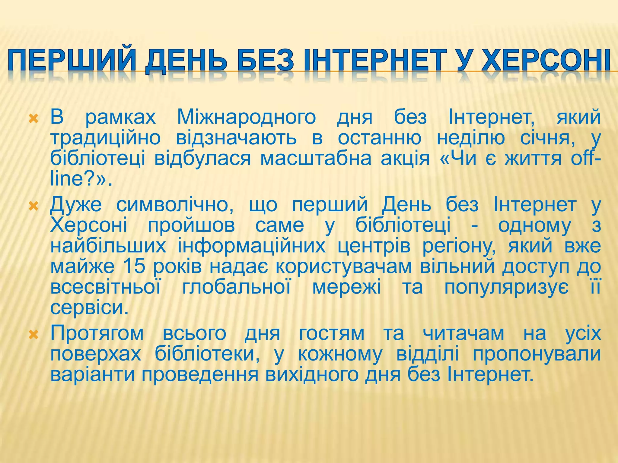  В рамках Міжнародного дня без Інтернет, який
традиційно відзначають в останню неділю січня, у
бібліотеці відбулася масштабна акція «Чи є життя off-
line?».
 Дуже символічно, що перший День без Інтернет у
Херсоні пройшов саме у бібліотеці - одному з
найбільших інформаційних центрів регіону, який вже
майже 15 років надає користувачам вільний доступ до
всесвітньої глобальної мережі та популяризує її
сервіси.
 Протягом всього дня гостям та читачам на усіх
поверхах бібліотеки, у кожному відділі пропонували
варіанти проведення вихідного дня без Інтернет.
 