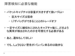 障害検知に必要な機能
 パケットキャプチャは容量が大きすぎて扱いづらい
– 巨大サイズは宿命
– L7デバッグができることとのトレードオフ
 一定サイズに細切れにされたキャプチャ毎に、どのよう
な異常が検出されたのかを可視化する必要がある
 あと、通知もしてほしい
 でも、しょうもない警告がバンバン来るのは勘弁な
 