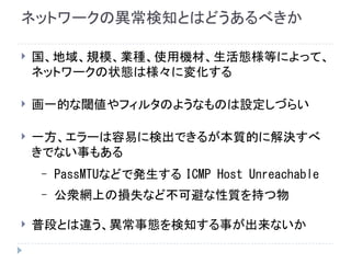 ネットワークの異常検知とはどうあるべきか
 国、地域、規模、業種、使用機材、生活態様等によって、
ネットワークの状態は様々に変化する
 画一的な閾値やフィルタのようなものは設定しづらい
 一方、エラーは容易に検出できるが本質的に解決すべ
きでない事もある
– PassMTUなどで発生する ICMP Host Unreachable
– 公衆網上の損失など不可避な性質を持つ物
 普段とは違う、異常事態を検知する事が出来ないか
 