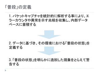 1.パケットキャプチャを統計的に解析する事により、エ
ラーカウンタや異常を示す兆候を収集し、内部データ
ベースに蓄積する
2.データに基づき、その環境における「普段の状態」を
定義する
3.「普段の状態」を明らかに逸脱した現象をとらえて警
告する
「普段」の定義
 