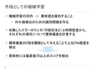 手段としての機械学習
 機械学習の目的　->　異常値を識別すること
– 外れ値検出のための識別関数を作る
 収集したエラーカウンタ（70項目ほど）と時間密度から、
それぞれの項目について標準偏差を計算する
 標準偏差の2倍を閾値として与えることで上位2％程度を
抽出
 具体的には偏差値70以上のスコアを検出
 