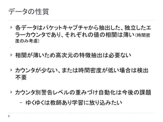 データの性質
 各データはパケットキャプチャから抽出した、独立したエ
ラーカウンタであり、それぞれの値の相関は薄い(時間密
度のみ考慮)

 相関が薄いため高次元の特徴抽出は必要ない
 カウンタが少ない、または時間密度が低い場合は検出
不要
 カウンタ別警告レベルの重みづけ自動化は今後の課題
– ゆくゆくは教師あり学習に放り込みたい
 