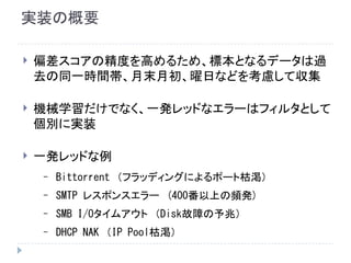 実装の概要
 偏差スコアの精度を高めるため、標本となるデータは過
去の同一時間帯、月末月初、曜日などを考慮して収集
 機械学習だけでなく、一発レッドなエラーはフィルタとして
個別に実装
 一発レッドな例
– Bittorrent　（フラッディングによるポート枯渇）
– SMTP レスポンスエラー　(400番以上の頻発)
– SMB I/Oタイムアウト　（Disk故障の予兆）
– DHCP NAK　（IP Pool枯渇）
 