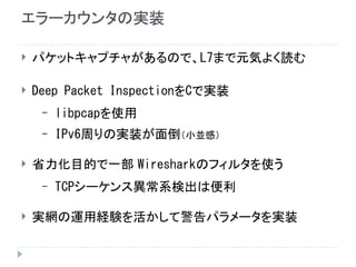 エラーカウンタの実装
 パケットキャプチャがあるので、L7まで元気よく読む
 Deep Packet InspectionをCで実装
– libpcapを使用
– IPv6周りの実装が面倒（小並感）
 省力化目的で一部 Wiresharkのフィルタを使う
– TCPシーケンス異常系検出は便利
 実網の運用経験を活かして警告パラメータを実装
 